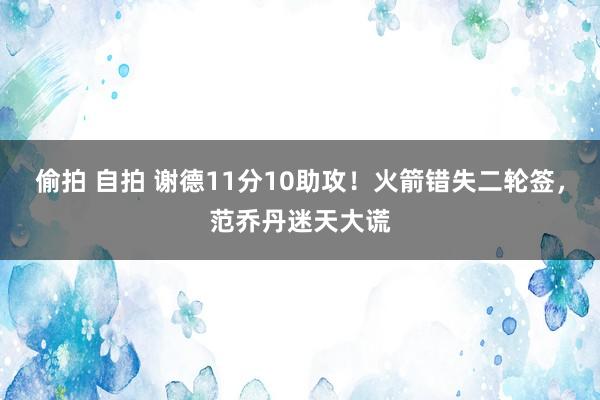 偷拍 自拍 谢德11分10助攻！火箭错失二轮签，范乔丹迷天大谎