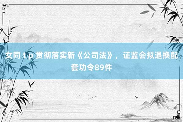 女同 t p 贯彻落实新《公司法》，证监会拟退换配套功令89件