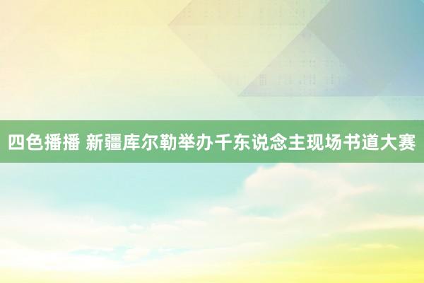 四色播播 新疆库尔勒举办千东说念主现场书道大赛