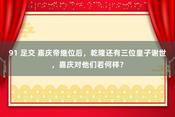 91 足交 嘉庆帝继位后，乾隆还有三位皇子谢世，嘉庆对他们若何样？