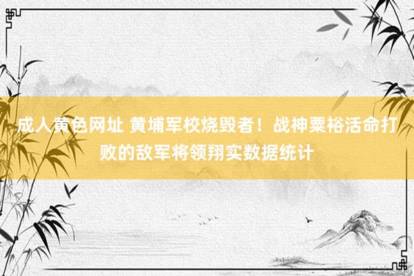 成人黄色网址 黄埔军校烧毁者！战神粟裕活命打败的敌军将领翔实数据统计