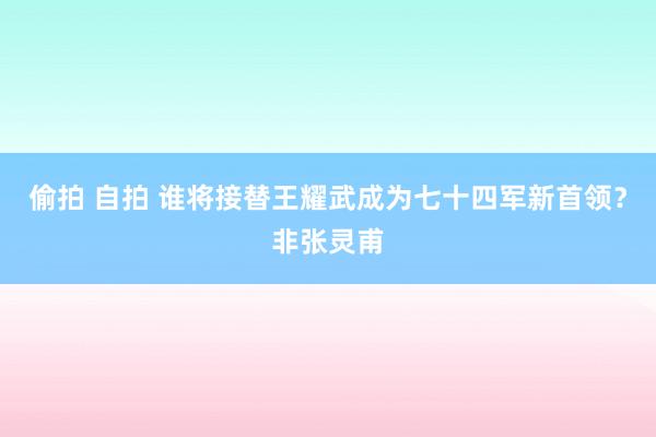 偷拍 自拍 谁将接替王耀武成为七十四军新首领？非张灵甫