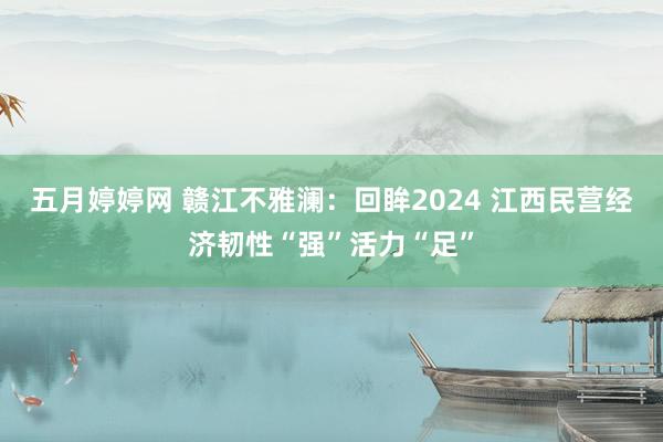 五月婷婷网 赣江不雅澜：回眸2024 江西民营经济韧性“强”活力“足”