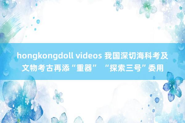 hongkongdoll videos 我国深切海科考及文物考古再添“重器”  “探索三号”委用