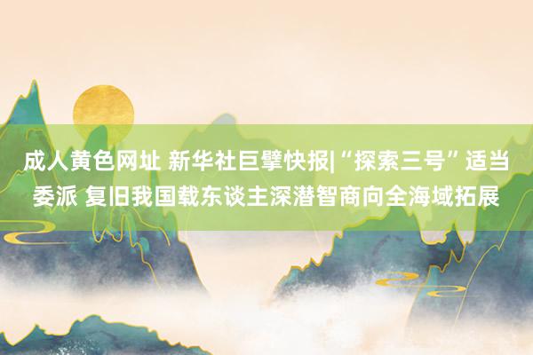 成人黄色网址 新华社巨擘快报|“探索三号”适当委派 复旧我国载东谈主深潜智商向全海域拓展