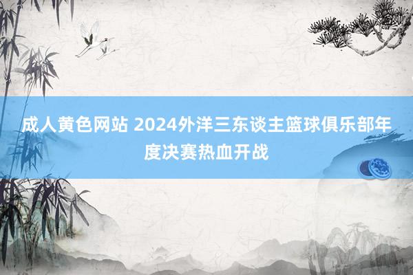 成人黄色网站 2024外洋三东谈主篮球俱乐部年度决赛热血开战