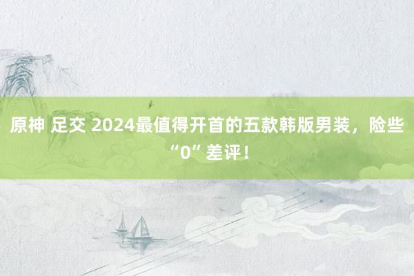 原神 足交 2024最值得开首的五款韩版男装，险些“0”差评！