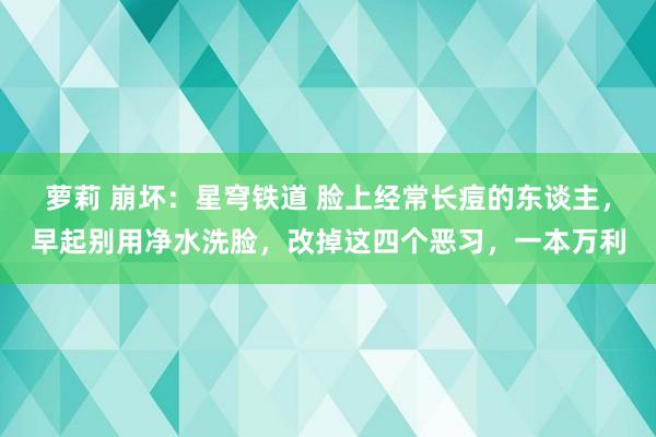 萝莉 崩坏：星穹铁道 脸上经常长痘的东谈主，早起别用净水洗脸，改掉这四个恶习，一本万利