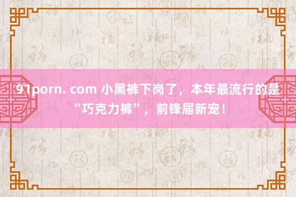 91porn. com 小黑裤下岗了，本年最流行的是“巧克力裤”，前锋届新宠！