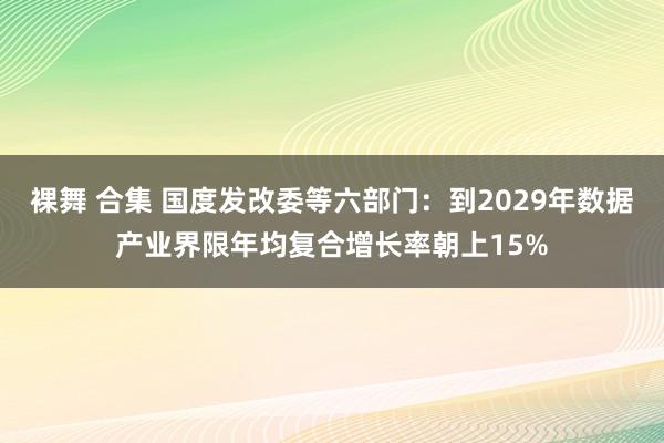 裸舞 合集 国度发改委等六部门：到2029年数据产业界限年均复合增长率朝上15%