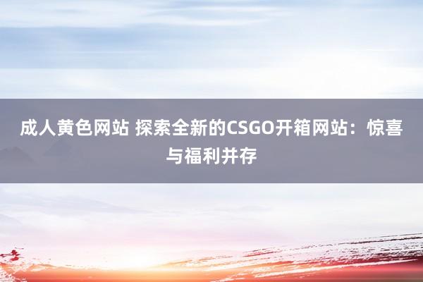 成人黄色网站 探索全新的CSGO开箱网站：惊喜与福利并存