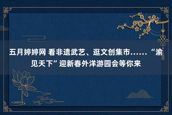 五月婷婷网 看非遗武艺、逛文创集市…… “渝见天下”迎新春外洋游园会等你来