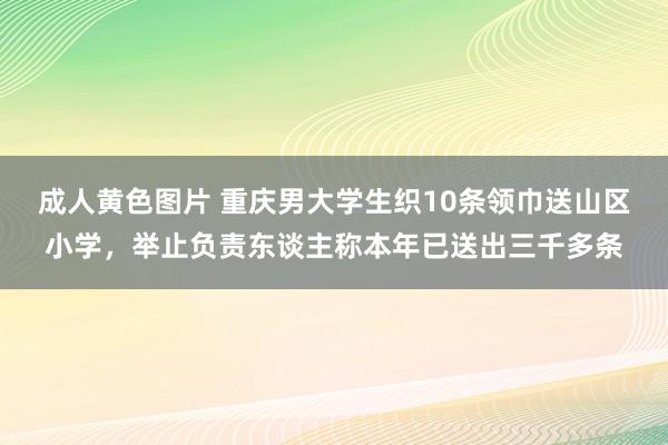 成人黄色图片 重庆男大学生织10条领巾送山区小学，举止负责东谈主称本年已送出三千多条