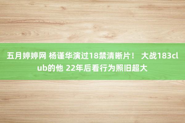 五月婷婷网 杨谨华演过18禁清晰片！ 大战183club的他 22年后看行为照旧超大