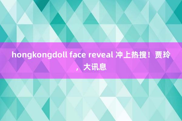 hongkongdoll face reveal 冲上热搜！贾玲，大讯息