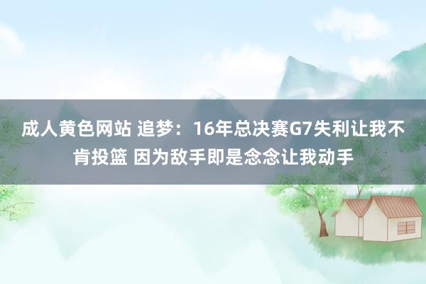 成人黄色网站 追梦：16年总决赛G7失利让我不肯投篮 因为敌手即是念念让我动手