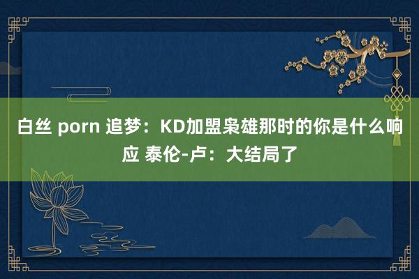 白丝 porn 追梦：KD加盟枭雄那时的你是什么响应 泰伦-卢：大结局了