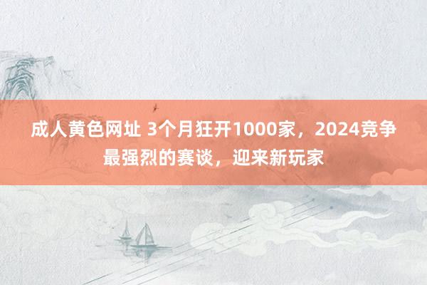 成人黄色网址 3个月狂开1000家，2024竞争最强烈的赛谈，迎来新玩家