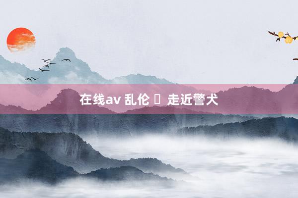 在线av 乱伦 ​走近警犬