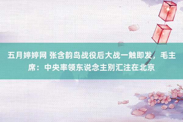 五月婷婷网 张含韵岛战役后大战一触即发，毛主席：中央率领东说念主别汇注在北京