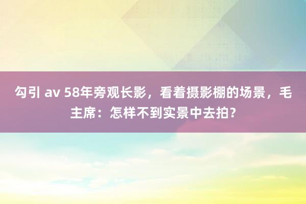 勾引 av 58年旁观长影，看着摄影棚的场景，毛主席：怎样不到实景中去拍？