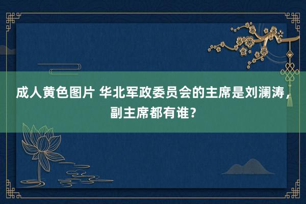 成人黄色图片 华北军政委员会的主席是刘澜涛，副主席都有谁？