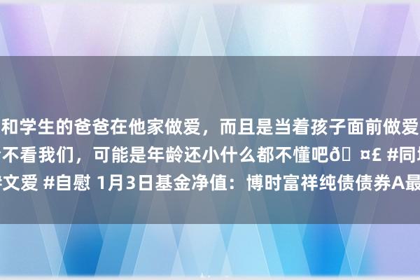 和学生的爸爸在他家做爱，而且是当着孩子面前做爱，太刺激了，孩子完全不看我们，可能是年龄还小什么都不懂吧🤣 #同城 #文爱 #自慰 1月3日基金净值：博时富祥纯债债券A最新净值1.0749，涨0.03%