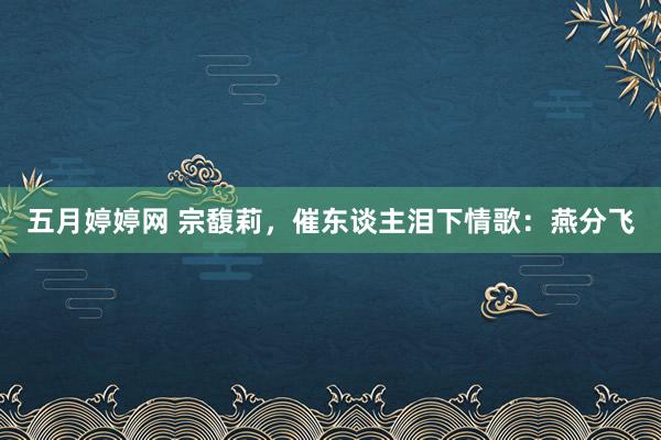 五月婷婷网 宗馥莉，催东谈主泪下情歌：燕分飞