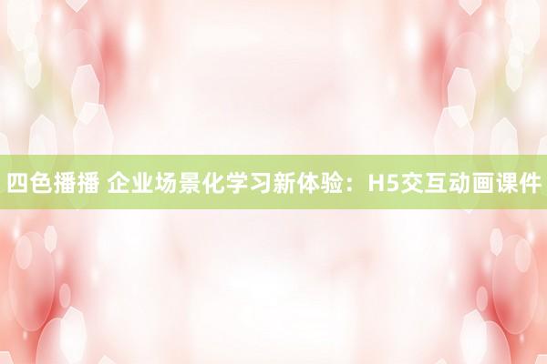 四色播播 企业场景化学习新体验：H5交互动画课件