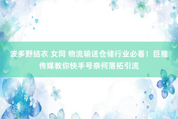 波多野结衣 女同 物流输送仓储行业必看！巨推传媒教你快手号奈何落拓引流