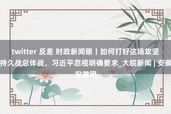 twitter 反差 时政新闻眼丨如何打好这场攻坚战持久战总体战，习近平忽视明确要求_大皖新闻 | 安徽网