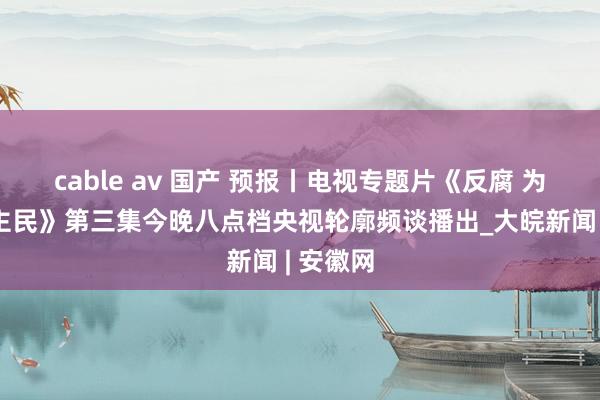 cable av 国产 预报丨电视专题片《反腐 为了东谈主民》第三集今晚八点档央视轮廓频谈播出_大皖新闻 | 安徽网