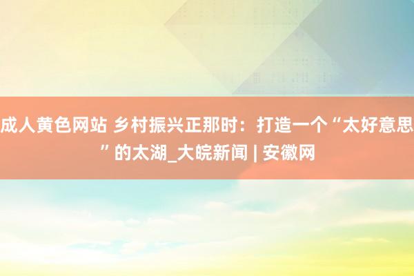 成人黄色网站 乡村振兴正那时：打造一个“太好意思”的太湖_大皖新闻 | 安徽网