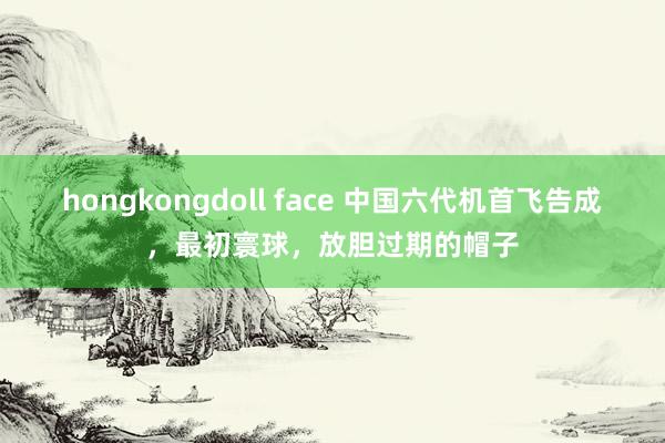 hongkongdoll face 中国六代机首飞告成，最初寰球，放胆过期的帽子