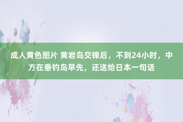 成人黄色图片 黄岩岛交锋后，不到24小时，中方在垂钓岛早先，还送给日本一句话