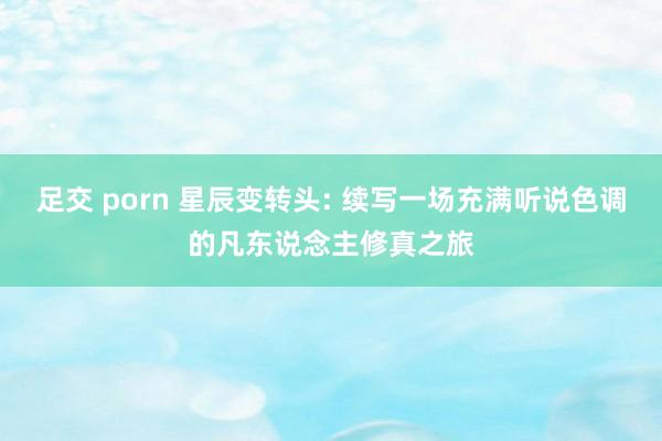 足交 porn 星辰变转头: 续写一场充满听说色调的凡东说念主修真之旅