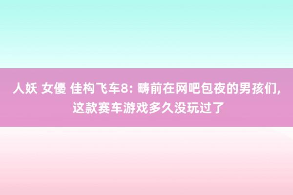 人妖 女優 佳构飞车8: 畴前在网吧包夜的男孩们， 这款赛车游戏多久没玩过了