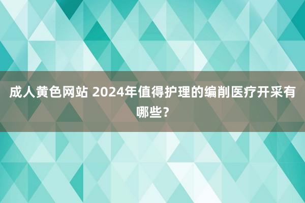 成人黄色网站 2024年值得护理的编削医疗开采有哪些？