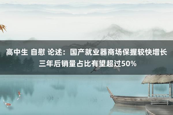 高中生 自慰 论述：国产就业器商场保握较快增长 三年后销量占比有望超过50%