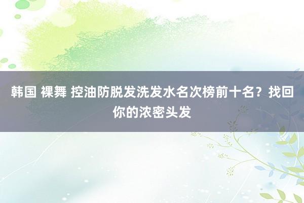 韩国 裸舞 控油防脱发洗发水名次榜前十名？找回你的浓密头发