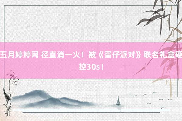 五月婷婷网 径直消一火！被《蛋仔派对》联名礼盒硬控30s！