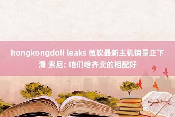 hongkongdoll leaks 微软最新主机销量正下滑 索尼: 咱们啥齐卖的相配好