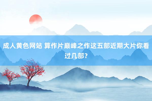 成人黄色网站 算作片巅峰之作这五部近期大片你看过几部？