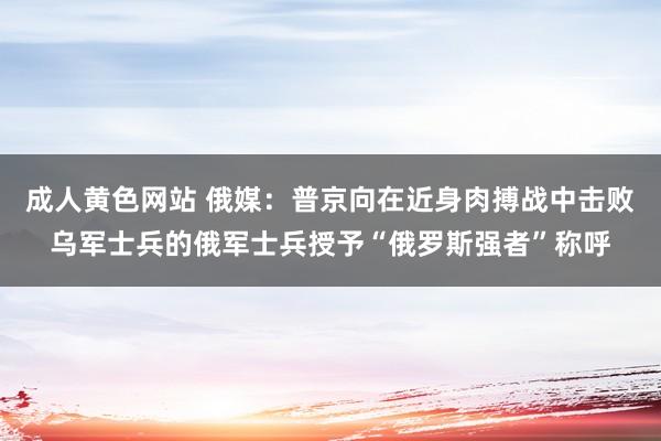 成人黄色网站 俄媒：普京向在近身肉搏战中击败乌军士兵的俄军士兵授予“俄罗斯强者”称呼