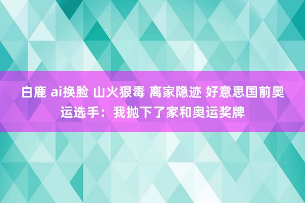 白鹿 ai换脸 山火狠毒 离家隐迹 好意思国前奥运选手：我抛下了家和奥运奖牌