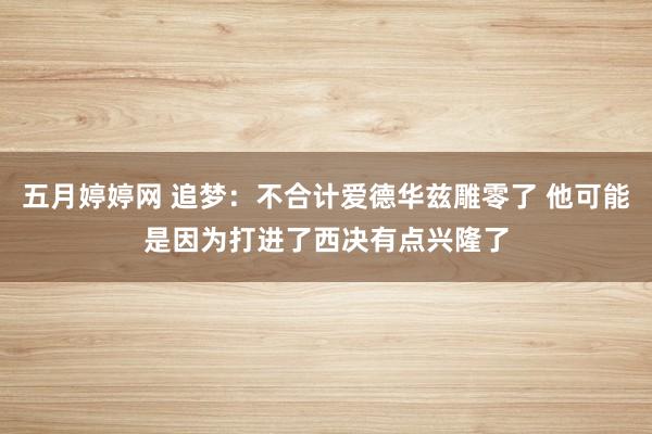 五月婷婷网 追梦：不合计爱德华兹雕零了 他可能是因为打进了西决有点兴隆了