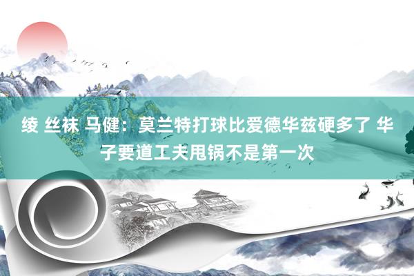 绫 丝袜 马健：莫兰特打球比爱德华兹硬多了 华子要道工夫甩锅不是第一次