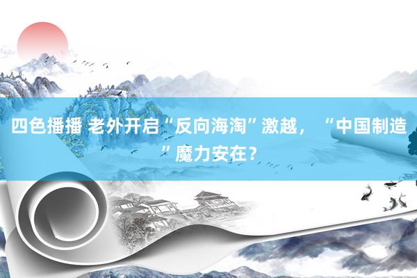 四色播播 老外开启“反向海淘”激越， “中国制造”魔力安在？