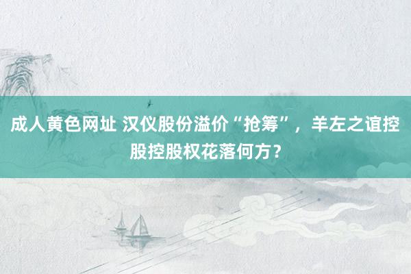 成人黄色网址 汉仪股份溢价“抢筹”，羊左之谊控股控股权花落何方？