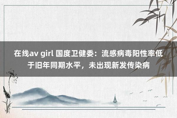 在线av girl 国度卫健委：流感病毒阳性率低于旧年同期水平，未出现新发传染病